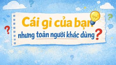 Đố mẹo: Cái gì là của bạn nhưng toàn người khác dùng?